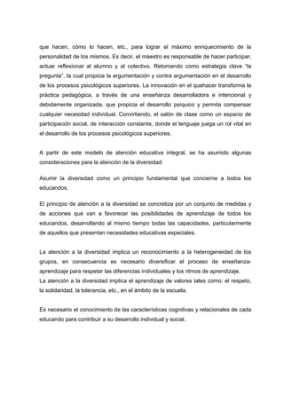 que hacen, cómo lo hacen, etc., para lograr el máximo enriquecimiento de la
personalidad de los mismos. Es decir, el maestro es responsable de hacer participar,
actuar reflexionar al alumno y al colectivo. Retomando como estrategia clave “la
pregunta”, la cual propicia la argumentación y contra argumentación en el desarrollo
de los procesos psicológicos superiores. La innovación en el quehacer transforma la
práctica pedagógica, a través de una enseñanza desarrolladora e intencional y
debidamente organizada, que propicia el desarrollo psíquico y permita compensar
cualquier necesidad individual. Convirtiendo, el salón de clase como un espacio de
participación social, de interacción constante, donde el lenguaje juega un rol vital en
el desarrollo de los procesos psicológicos superiores.
A partir de este modelo de atención educativa integral, se ha asumido algunas
consideraciones para la atención de la diversidad:
Asumir la diversidad como un principio fundamental que concierne a todos los
educandos.
El principio de atención a la diversidad se concretiza por un conjunto de medidas y
de acciones que van a favorecer las posibilidades de aprendizaje de todos los
educandos, desarrollando al mismo tiempo todas las capacidades, particularmente
de aquellos que presentan necesidades educativas especiales.
La atención a la diversidad implica un reconocimiento a la heterogeneidad de los
grupos, en consecuencia es necesario diversificar el proceso de enseñanza-
aprendizaje para respetar las diferencias individuales y los ritmos de aprendizaje.
La atención a la diversidad implica el aprendizaje de valores tales como: el respeto,
la solidaridad, la tolerancia, etc., en el ámbito de la escuela.
Es necesario el conocimiento de las características cognitivas y relacionales de cada
educando para contribuir a su desarrollo individual y social.
 