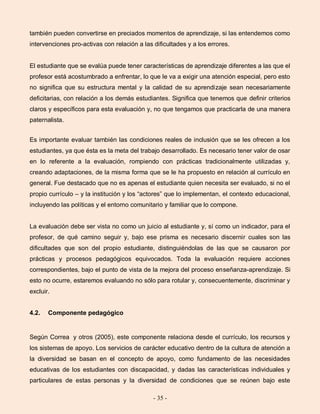 - 35 -
también pueden convertirse en preciados momentos de aprendizaje, si las entendemos como
intervenciones pro-activas con relación a las dificultades y a los errores.
El estudiante que se evalúa puede tener características de aprendizaje diferentes a las que el
profesor está acostumbrado a enfrentar, lo que le va a exigir una atención especial, pero esto
no significa que su estructura mental y la calidad de su aprendizaje sean necesariamente
deficitarias, con relación a los demás estudiantes. Significa que tenemos que definir criterios
claros y específicos para esta evaluación y, no que tengamos que practicarla de una manera
paternalista.
Es importante evaluar también las condiciones reales de inclusión que se les ofrecen a los
estudiantes, ya que ésta es la meta del trabajo desarrollado. Es necesario tener valor de osar
en lo referente a la evaluación, rompiendo con prácticas tradicionalmente utilizadas y,
creando adaptaciones, de la misma forma que se le ha propuesto en relación al currículo en
general. Fue destacado que no es apenas el estudiante quien necesita ser evaluado, si no el
propio currículo – y la institución y los “actores” que lo implementan, el contexto educacional,
incluyendo las políticas y el entorno comunitario y familiar que lo compone.
La evaluación debe ser vista no como un juicio al estudiante y, sí como un indicador, para el
profesor, de qué camino seguir y, bajo ese prisma es necesario discernir cuales son las
dificultades que son del propio estudiante, distinguiéndolas de las que se causaron por
prácticas y procesos pedagógicos equivocados. Toda la evaluación requiere acciones
correspondientes, bajo el punto de vista de la mejora del proceso enseñanza-aprendizaje. Si
esto no ocurre, estaremos evaluando no sólo para rotular y, consecuentemente, discriminar y
excluir.
4.2. Componente pedagógico
Según Correa y otros (2005), este componente relaciona desde el currículo, los recursos y
los sistemas de apoyo. Los servicios de carácter educativo dentro de la cultura de atención a
la diversidad se basan en el concepto de apoyo, como fundamento de las necesidades
educativas de los estudiantes con discapacidad, y dadas las características individuales y
particulares de estas personas y la diversidad de condiciones que se reúnen bajo este
 