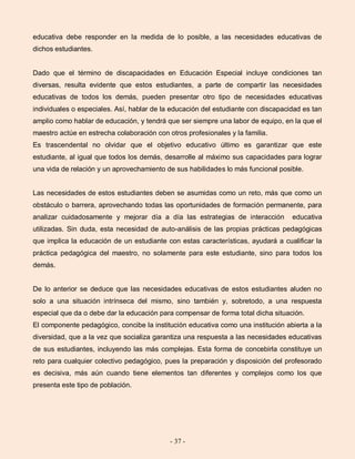 - 37 -
educativa debe responder en la medida de lo posible, a las necesidades educativas de
dichos estudiantes.
Dado que el término de discapacidades en Educación Especial incluye condiciones tan
diversas, resulta evidente que estos estudiantes, a parte de compartir las necesidades
educativas de todos los demás, pueden presentar otro tipo de necesidades educativas
individuales o especiales. Así, hablar de la educación del estudiante con discapacidad es tan
amplio como hablar de educación, y tendrá que ser siempre una labor de equipo, en la que el
maestro actúe en estrecha colaboración con otros profesionales y la familia.
Es trascendental no olvidar que el objetivo educativo último es garantizar que este
estudiante, al igual que todos los demás, desarrolle al máximo sus capacidades para lograr
una vida de relación y un aprovechamiento de sus habilidades lo más funcional posible.
Las necesidades de estos estudiantes deben se asumidas como un reto, más que como un
obstáculo o barrera, aprovechando todas las oportunidades de formación permanente, para
analizar cuidadosamente y mejorar día a día las estrategias de interacción educativa
utilizadas. Sin duda, esta necesidad de auto-análisis de las propias prácticas pedagógicas
que implica la educación de un estudiante con estas características, ayudará a cualificar la
práctica pedagógica del maestro, no solamente para este estudiante, sino para todos los
demás.
De lo anterior se deduce que las necesidades educativas de estos estudiantes aluden no
solo a una situación intrínseca del mismo, sino también y, sobretodo, a una respuesta
especial que da o debe dar la educación para compensar de forma total dicha situación.
El componente pedagógico, concibe la institución educativa como una institución abierta a la
diversidad, que a la vez que socializa garantiza una respuesta a las necesidades educativas
de sus estudiantes, incluyendo las más complejas. Esta forma de concebirla constituye un
reto para cualquier colectivo pedagógico, pues la preparación y disposición del profesorado
es decisiva, más aún cuando tiene elementos tan diferentes y complejos como los que
presenta este tipo de población.
 