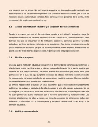 - 39 -
una persona que los apoye. No es frecuente encontrar un transporte escolar ordinario que
esté adaptado a las necesidades especiales que presentan estos estudiantes, por lo que es
necesario acudir, a alternativas variadas, tales como apoyo de personas de la familia, de la
comunidad, del propio centro educativo, etc.
5.2. Acceso a la institución educativa y la utilización de sus dependencias
Desde el momento en que el (la) estudiante acude a la institución educativa surge la
necesidad de eliminar las barreras arquitectónicas en la edificación. Se entiende como tales
barreras las que se encuentran en la institución: escalones, peldaños, pasillos y puertas
estrechas, servicios sanitarios reducidos o no adaptados. Esto incide principalmente en la
propia intervención educativa ya que, de no cumplirse este primer requisito, el estudiante no
podrá acceder a las distintas dependencias, ni por supuesto a la propia institución.
5.3. Mobiliario adaptado
Una vez que la institución educativa ha suprimido o disminuido las barreras arquitectónicas y
el estudiante puede movilizarse por sí mismo, independientemente de la ayuda técnica que
necesite en sus desplazamientos, se deben analizar los obstáculos que puede tener para
permanecer en el aula. De aquí surgirá la necesidad de adaptar mobiliario escolar adecuado
(si es necesario) para cada estudiante, ya que no sirven modelos estándar. Hay que estudiar
las necesidades de cada estudiante a nivel individual.
La primera necesidad en el aula de un (una) estudiante, que se le dificulte el desplazamiento
autónomo, es realizar el traslado de la silla de ruedas a una silla escolar adaptada. No es
aconsejable que permanezca en el aula en la misma silla de ruedas porque la postura en ella
no suele permitir una buena interacción con el maestro, compañeros y material escolar. Las
distintas adaptaciones de sillas y mesas, así como la necesidad de aditamentos deben ser
valoradas y orientadas por el fisioterapeuta y terapeuta ocupacional como apoyo a la
atención educativa.
5.3.1. Modificaciones en el aula
 