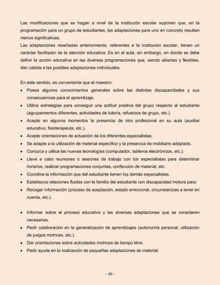 - 40 -
Las modificaciones que se hagan a nivel de la institución escolar suponen que, en la
programación para un grupo de estudiantes, las adaptaciones para uno en concreto resulten
menos significativas.
Las adaptaciones reseñadas anteriormente, referentes a la institución escolar, tienen un
carácter facilitador de la atención educativa. Es en el aula, sin embargo, en donde se debe
definir la acción educativa en las diversas programaciones que, siendo abiertas y flexibles,
dan cabida a las posibles adaptaciones individuales.
En este sentido, es conveniente que el maestro:
Posea algunos conocimientos generales sobre las distintas discapacidades y sus
consecuencias para el aprendizaje.
Utilice estrategias para conseguir una actitud positiva del grupo respecto al estudiante
(agrupamientos diferentes, actividades de tutoría, refuerzos de grupo, etc.).
Acepte en algunos momentos la presencia de otro profesional en su aula (auxiliar
educativo, fisioterapeuta, etc.).
Acepte orientaciones de actuación de los diferentes especialistas.
Se adapte a la utilización de material específico y la presencia de mobiliario adaptado.
Conozca y utilice las nuevas tecnologías (computador, tableros electrónicos, etc.).
Lleve a cabo reuniones o sesiones de trabajo con los especialistas para determinar
horarios, realizar programaciones conjuntas, confección de material, etc.
Coordine la información que del estudiante tienen los demás especialistas.
Establezca relaciones fluidas con la familia del estudiante con discapacidad motora para:
Recoger información (proceso de aceptación, estado emocional, circunstancias a tener en
cuenta, etc.).
Informar sobre el proceso educativo y las diversas adaptaciones que se consideren
necesarias.
Pedir colaboración en la generalización de aprendizajes (autonomía personal, utilización
de juegos motrices, etc.).
Dar orientaciones sobre actividades motrices de tiempo libre.
Pedir ayuda en la realización de pequeñas adaptaciones de material.
 