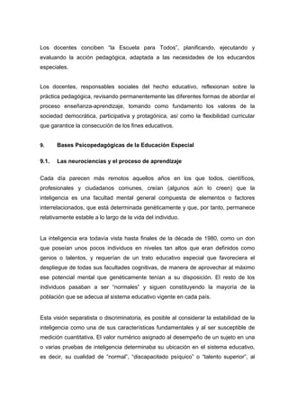 Los docentes conciben “la Escuela para Todos”, planificando, ejecutando y
evaluando la acción pedagógica, adaptada a las necesidades de los educandos
especiales.
Los docentes, responsables sociales del hecho educativo, reflexionan sobre la
práctica pedagógica, revisando permanentemente las diferentes formas de abordar el
proceso enseñanza-aprendizaje, tomando como fundamento los valores de la
sociedad democrática, participativa y protagónica, así como la flexibilidad curricular
que garantice la consecución de los fines educativos.
9. Bases Psicopedagógicas de la Educación Especial
9.1. Las neurociencias y el proceso de aprendizaje
Cada día parecen más remotos aquellos años en los que todos, científicos,
profesionales y ciudadanos comunes, creían (algunos aún lo creen) que la
inteligencia es una facultad mental general compuesta de elementos o factores
interrelacionados, que está determinada genéticamente y que, por tanto, permanece
relativamente estable a lo largo de la vida del individuo.
La inteligencia era todavía vista hasta finales de la década de 1980, como un don
que poseían unos pocos individuos en niveles tan altos que eran definidos como
genios o talentos, y requerían de un trato educativo especial que favoreciera el
despliegue de todas sus facultades cognitivas, de manera de aprovechar al máximo
ese potencial mental que genéticamente tenían a su disposición. El resto de los
individuos pasaban a ser “normales” y siguen constituyendo la mayoría de la
población que se adecua al sistema educativo vigente en cada país.
Esta visión separatista o discriminatoria, es posible al considerar la estabilidad de la
inteligencia como una de sus características fundamentales y al ser susceptible de
medición cuantitativa. El valor numérico asignado al desempeño de un sujeto en una
o varias pruebas de inteligencia determinaba su ubicación en el sistema educativo,
es decir, su cualidad de “normal”, “discapacitado psíquico” o “talento superior”, al
 