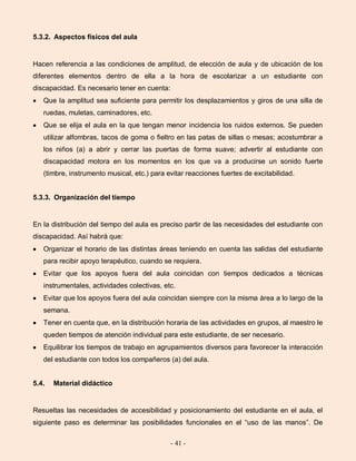- 41 -
5.3.2. Aspectos físicos del aula
Hacen referencia a las condiciones de amplitud, de elección de aula y de ubicación de los
diferentes elementos dentro de ella a la hora de escolarizar a un estudiante con
discapacidad. Es necesario tener en cuenta:
Que la amplitud sea suficiente para permitir los desplazamientos y giros de una silla de
ruedas, muletas, caminadores, etc.
Que se elija el aula en la que tengan menor incidencia los ruidos externos. Se pueden
utilizar alfombras, tacos de goma o fieltro en las patas de sillas o mesas; acostumbrar a
los niños (a) a abrir y cerrar las puertas de forma suave; advertir al estudiante con
discapacidad motora en los momentos en los que va a producirse un sonido fuerte
(timbre, instrumento musical, etc.) para evitar reacciones fuertes de excitabilidad.
5.3.3. Organización del tiempo
En la distribución del tiempo del aula es preciso partir de las necesidades del estudiante con
discapacidad. Así habrá que:
Organizar el horario de las distintas áreas teniendo en cuenta las salidas del estudiante
para recibir apoyo terapéutico, cuando se requiera.
Evitar que los apoyos fuera del aula coincidan con tiempos dedicados a técnicas
instrumentales, actividades colectivas, etc.
Evitar que los apoyos fuera del aula coincidan siempre con la misma área a lo largo de la
semana.
Tener en cuenta que, en la distribución horaria de las actividades en grupos, al maestro le
queden tiempos de atención individual para este estudiante, de ser necesario.
Equilibrar los tiempos de trabajo en agrupamientos diversos para favorecer la interacción
del estudiante con todos los compañeros (a) del aula.
5.4. Material didáctico
Resueltas las necesidades de accesibilidad y posicionamiento del estudiante en el aula, el
siguiente paso es determinar las posibilidades funcionales en el “uso de las manos”. De
 