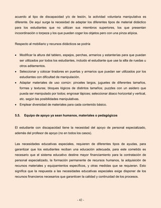 - 42 -
acuerdo al tipo de discapacidad y/o de lesión, la actividad voluntaria manipulativa es
diferente. De aquí surge la necesidad de adaptar los diferentes tipos de material didáctico
para los estudiantes que no utilizan sus miembros superiores, los que presentan
incoordinación o torpeza y los que pueden coger los objetos pero con una pinza atípica.
Respecto al mobiliario y recursos didácticos se podría
Modificar la altura del tablero, espejos, perchas, armarios y estanterías para que puedan
ser utilizados por todos los estudiantes, incluido el estudiante que use la silla de ruedas u
otros aditamentos.
Seleccionar y colocar tiradores en puertas y armarios que puedan ser utilizados por los
estudiantes con dificultad de manipulación.
Adaptar materiales de uso común: pinceles largos, juguetes de diferentes tamaños,
formas y texturas; bloques lógicos de distintos tamaños; puzzles con un asidero que
pueda ser manipulado por todos; engrosar lápices; seleccionar ábaco horizontal y vertical,
etc. según las posibilidades manipulativas.
Emplear diversidad de materiales para cada contenido básico.
5.5. Equipo de apoyo ya sean humanos, materiales o pedagógicos
El estudiante con discapacidad tiene la necesidad del apoyo de personal especializado,
además del profesor de apoyo (no en todos los casos).
Las necesidades educativas especiales, requieren de diferentes tipos de ayudas, para
garantizar que los estudiantes reciban una educación adecuada, para este cometido es
necesario que el sistema educativo destine mayor financiamiento para la contratación de
personal especializado, la formación permanente de recursos humanos, la adquisición de
recursos materiales y equipamientos específicos, y otras medidas que se requieran. Esto
significa que la respuesta a las necesidades educativas especiales exige disponer de los
recursos financieros necesarios que garanticen la calidad y continuidad de los procesos.
 