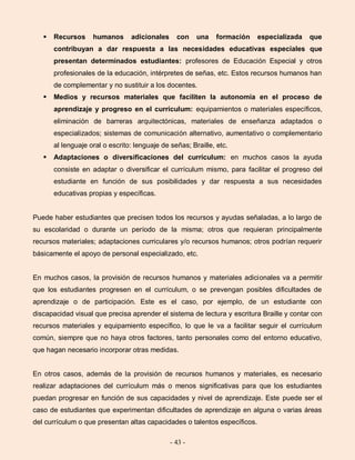- 43 -
 Recursos humanos adicionales con una formación especializada que
contribuyan a dar respuesta a las necesidades educativas especiales que
presentan determinados estudiantes: profesores de Educación Especial y otros
profesionales de la educación, intérpretes de señas, etc. Estos recursos humanos han
de complementar y no sustituir a los docentes.
 Medios y recursos materiales que faciliten la autonomía en el proceso de
aprendizaje y progreso en el currículum: equipamientos o materiales específicos,
eliminación de barreras arquitectónicas, materiales de enseñanza adaptados o
especializados; sistemas de comunicación alternativo, aumentativo o complementario
al lenguaje oral o escrito: lenguaje de señas; Braille, etc.
 Adaptaciones o diversificaciones del currículum: en muchos casos la ayuda
consiste en adaptar o diversificar el currículum mismo, para facilitar el progreso del
estudiante en función de sus posibilidades y dar respuesta a sus necesidades
educativas propias y específicas.
Puede haber estudiantes que precisen todos los recursos y ayudas señaladas, a lo largo de
su escolaridad o durante un período de la misma; otros que requieran principalmente
recursos materiales; adaptaciones curriculares y/o recursos humanos; otros podrían requerir
básicamente el apoyo de personal especializado, etc.
En muchos casos, la provisión de recursos humanos y materiales adicionales va a permitir
que los estudiantes progresen en el currículum, o se prevengan posibles dificultades de
aprendizaje o de participación. Este es el caso, por ejemplo, de un estudiante con
discapacidad visual que precisa aprender el sistema de lectura y escritura Braille y contar con
recursos materiales y equipamiento específico, lo que le va a facilitar seguir el currículum
común, siempre que no haya otros factores, tanto personales como del entorno educativo,
que hagan necesario incorporar otras medidas.
En otros casos, además de la provisión de recursos humanos y materiales, es necesario
realizar adaptaciones del currículum más o menos significativas para que los estudiantes
puedan progresar en función de sus capacidades y nivel de aprendizaje. Este puede ser el
caso de estudiantes que experimentan dificultades de aprendizaje en alguna o varias áreas
del currículum o que presentan altas capacidades o talentos específicos.
 