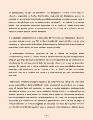 - 44 -
En consecuencia, no sólo los estudiantes con discapacidad pueden requerir recursos
educativos especiales, de hecho, determinados estudiantes con discapacidad pueden no
presentar en un momento determinado necesidades educativas especiales, porque ya se le
han proporcionado los recursos necesarios para su participación y aprendizaje en el contexto
escolar. Las necesidades educativas especiales pueden involucrar, según estimaciones
realizadas en algunos países, aproximadamente el 20% o más de la población escolar,
siendo muchas de ellas de carácter transitorio.
Si la Educación Especial ampliara su actuación a dar respuesta a las necesidades educativas
especiales que representan este 20% o más de la población, estaría contribuyendo de forma
importante al mejoramiento de la calidad de la educación y de los niveles de aprendizaje de
una población que muchas veces se queda en terreno de nadie.
Las necesidades educativas especiales se dan al interior de cualquier estrato
socioeconómico y cultural. El carácter individual de las necesidades educativas especiales se
refleja en que el tipo de recursos adicionales no dependen solamente de las potencialidades
o limitaciones del individuo, sino también del contexto educativo en el que se desarrolla y
aprende. De manera que el mismo estudiante puede tener unas necesidades educativas
especiales más significativas en un contexto u otro, en función de las oportunidades
educativas que se le brinden, los recursos y características de cada establecimiento
educativo
También sería importante analizar la necesidad de un fisioterapeuta y terapeuta ocupacional
que se responsabilicen de la rehabilitación física y ocupacional, que orienten a todo el equipo
sobre el manejo físico del estudiante, en cuanto a pautas posturales, desplazamiento,
utilización de prótesis y adaptaciones de mobiliario y material didáctico. Un fonoaudiólogo, en
aquellos casos que la lesión afecte a los órganos fono articuladores. No todos los estudiantes
con discapacidad motora necesitan de este especialista. Un profesor de apoyo para aquellos
estudiantes que requieren de una enseñanza personalizada, bien a la hora de seguir el
currículo del aula o un currículo adaptado. En ocasiones especiales de un auxiliar educativo
cuya función primordial será ayudar y suplir al estudiante en las necesidades básicas que no
 