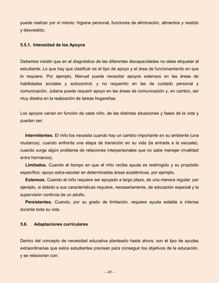 - 45 -
puede realizar por sí mismo: higiene personal, funciones de eliminación, alimentos y vestido
y desvestido.
5.5.1. Intensidad de los Apoyos
Debemos insistir que en el diagnóstico de las diferentes discapacidades no debe etiquetar al
estudiante. Lo que hay que clasificar es el tipo de apoyo y el área de funcionamiento en que
lo requiere. Por ejemplo, Manuel puede necesitar apoyos extensos en las áreas de
habilidades sociales y autocontrol, y no requerirlo en las de cuidado personal y
comunicación. Juliana puede requerir apoyo en las áreas de comunicación y, en cambio, ser
muy diestra en la realización de tareas hogareñas.
Los apoyos varían en función de cada niño, de las distintas situaciones y fases de la vida y
pueden ser:
Intermitentes. El niño los necesita cuando hay un cambio importante en su ambiente (una
mudanza), cuando enfrenta una etapa de transición en su vida (la entrada a la escuela),
cuando surge algún problema de relaciones interpersonales que no sabe manejar (rivalidad
entre hermanos).
Limitados. Cuando el tiempo en que el niño recibe ayuda es restringido y su propósito
específico: apoyo extra-escolar en determinadas áreas académicas, por ejemplo.
Extensos. Cuando el niño requiere ser apoyado a largo plazo, de una manera regular: por
ejemplo, si debido a sus características requiere, necesariamente, de educación especial y la
supervisión continúa de un adulto.
Persistentes. Cuando, por su grado de limitación, requiere ayuda estable e intensa
durante toda su vida.
5.6. Adaptaciones curriculares
Dentro del concepto de necesidad educativa planteado hasta ahora, son el tipo de ayudas
extraordinarias que estos estudiantes precisan para conseguir los objetivos de la educación,
y se relacionan con:
 