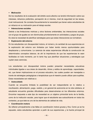- 46 -
 Motivación
De los resultados de la evaluación del ámbito socio-afectivo se tendrá información sobre sus
intereses, refuerzos preferidos, percepción de sí mismos, nivel de seguridad en las tareas,
nivel motivacional. Se constata frecuentemente la necesidad que tienen estos estudiantes de
un refuerzo en su motivación para el trabajo escolar.
 Interacciones sociales
Debido a las limitaciones motrices y otros factores ambientales, las interacciones sociales
con el grupo de iguales se ven disminuidas prioritariamente en actividades y juegos de grupo.
Es clara la necesidad de planificar estrategias para que estas interacciones se normalicen.
 Exploración del entorno
En los estudiantes con discapacidad motora, el número y la cantidad de sus experiencias en
la exploración del entorno son limitados por haber tenido menos oportunidades para
desplazarse y comunicarse. La carencia de estas experiencias dificulta la construcción de
determinados conceptos básicos; de ahí la importancia de que las experiencias le sean
facilitadas en todo momento, por lo tanto hay que planificar situaciones y estrategias que
suplan esas carencias.
Los estudiantes con discapacidad motora pueden presentar necesidades educativas
individuales ligadas a sus áreas de desarrollo, ritmos y estilos de aprendizaje, capacidades,
etc. que tienen implicaciones en el proceso educativo, las cuales pueden ser manejadas a
través de estrategias pedagógicas o terapéuticas que el maestro puede utilizar para suplirlas.
Estas necesidades son relativas a:
 Autocuidado
Cuando se encuentra limitada la posibilidad de ser independiente en lo relativo a
movilización, alimentación, juego, vestido, y en general de autonomía en la vida cotidiana, el
estudiante encuentra grandes dificultades para desenvolverse en los diferentes entornos.
Encontrar respuesta a este tipo de necesidad es un objetivo primordial tanto de la familia,
como de la institución escolar, para lograr que el estudiante sea autosuficiente en todos los
contextos, ya que éste es uno de los elementos de calidad de vida.
 Coordinación motora
Se refieren principalmente a las fallas en coordinación motora gruesa y fina. Como ya se ha
expuesto, estos estudiantes aprenden a partir de sus experiencias, y la fuente principal de
 
