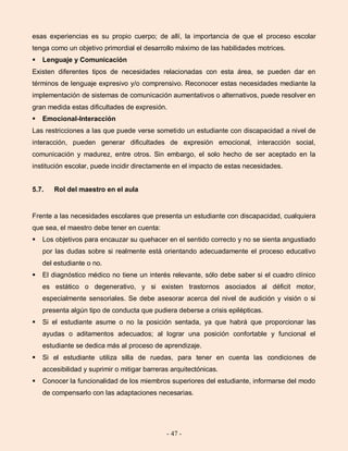 - 47 -
esas experiencias es su propio cuerpo; de allí, la importancia de que el proceso escolar
tenga como un objetivo primordial el desarrollo máximo de las habilidades motrices.
 Lenguaje y Comunicación
Existen diferentes tipos de necesidades relacionadas con esta área, se pueden dar en
términos de lenguaje expresivo y/o comprensivo. Reconocer estas necesidades mediante la
implementación de sistemas de comunicación aumentativos o alternativos, puede resolver en
gran medida estas dificultades de expresión.
 Emocional-Interacción
Las restricciones a las que puede verse sometido un estudiante con discapacidad a nivel de
interacción, pueden generar dificultades de expresión emocional, interacción social,
comunicación y madurez, entre otros. Sin embargo, el solo hecho de ser aceptado en la
institución escolar, puede incidir directamente en el impacto de estas necesidades.
5.7. Rol del maestro en el aula
Frente a las necesidades escolares que presenta un estudiante con discapacidad, cualquiera
que sea, el maestro debe tener en cuenta:
 Los objetivos para encauzar su quehacer en el sentido correcto y no se sienta angustiado
por las dudas sobre si realmente está orientando adecuadamente el proceso educativo
del estudiante o no.
 El diagnóstico médico no tiene un interés relevante, sólo debe saber si el cuadro clínico
es estático o degenerativo, y si existen trastornos asociados al déficit motor,
especialmente sensoriales. Se debe asesorar acerca del nivel de audición y visión o si
presenta algún tipo de conducta que pudiera deberse a crisis epilépticas.
 Si el estudiante asume o no la posición sentada, ya que habrá que proporcionar las
ayudas o aditamentos adecuados; al lograr una posición confortable y funcional el
estudiante se dedica más al proceso de aprendizaje.
 Si el estudiante utiliza silla de ruedas, para tener en cuenta las condiciones de
accesibilidad y suprimir o mitigar barreras arquitectónicas.
 Conocer la funcionalidad de los miembros superiores del estudiante, informarse del modo
de compensarlo con las adaptaciones necesarias.
 