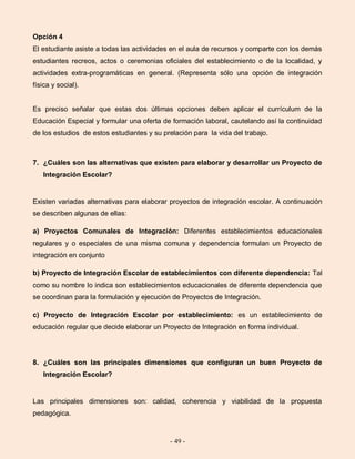 - 49 -
Opción 4
El estudiante asiste a todas las actividades en el aula de recursos y comparte con los demás
estudiantes recreos, actos o ceremonias oficiales del establecimiento o de la localidad, y
actividades extra-programáticas en general. (Representa sólo una opción de integración
física y social).
Es preciso señalar que estas dos últimas opciones deben aplicar el currículum de la
Educación Especial y formular una oferta de formación laboral, cautelando así la continuidad
de los estudios de estos estudiantes y su prelación para la vida del trabajo.
7. ¿Cuáles son las alternativas que existen para elaborar y desarrollar un Proyecto de
Integración Escolar?
Existen variadas alternativas para elaborar proyectos de integración escolar. A continuación
se describen algunas de ellas:
a) Proyectos Comunales de Integración: Diferentes establecimientos educacionales
regulares y o especiales de una misma comuna y dependencia formulan un Proyecto de
integración en conjunto
b) Proyecto de Integración Escolar de establecimientos con diferente dependencia: Tal
como su nombre lo indica son establecimientos educacionales de diferente dependencia que
se coordinan para la formulación y ejecución de Proyectos de Integración.
c) Proyecto de Integración Escolar por establecimiento: es un establecimiento de
educación regular que decide elaborar un Proyecto de Integración en forma individual.
8. ¿Cuáles son las principales dimensiones que configuran un buen Proyecto de
Integración Escolar?
Las principales dimensiones son: calidad, coherencia y viabilidad de la propuesta
pedagógica.
 