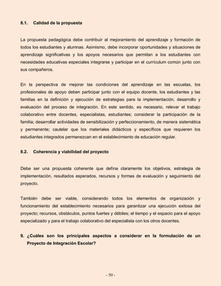 - 50 -
8.1. Calidad de la propuesta
La propuesta pedagógica debe contribuir al mejoramiento del aprendizaje y formación de
todos los estudiantes y alumnas. Asimismo, debe incorporar oportunidades y situaciones de
aprendizaje significativas y los apoyos necesarios que permitan a los estudiantes con
necesidades educativas especiales integrarse y participar en el currículum común junto con
sus compañeros.
En la perspectiva de mejorar las condiciones del aprendizaje en las escuelas, los
profesionales de apoyo deben participar junto con el equipo docente, los estudiantes y las
familias en la definición y ejecución de estrategias para la implementación, desarrollo y
evaluación del proceso de integración. En este sentido, es necesario, relevar el trabajo
colaborativo entre docentes, especialistas, estudiantes; considerar la participación de la
familia; desarrollar actividades de sensibilización y perfeccionamiento, de manera sistemática
y permanente; cautelar que los materiales didácticos y específicos que requieren los
estudiantes integrados permanezcan en el establecimiento de educación regular.
8.2. Coherencia y viabilidad del proyecto
Debe ser una propuesta coherente que defina claramente los objetivos, estrategia de
implementación, resultados esperados, recursos y formas de evaluación y seguimiento del
proyecto.
También debe ser viable, considerando todos los elementos de organización y
funcionamiento del establecimiento necesarios para garantizar una ejecución exitosa del
proyecto; recursos, obstáculos, puntos fuertes y débiles; el tiempo y el espacio para el apoyo
especializado y para el trabajo colaborativo del especialista con los otros docentes.
9. ¿Cuáles son los principales aspectos a considerar en la formulación de un
Proyecto de Integración Escolar?
 