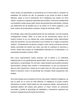 mismo tiempo que garantizaba su permanencia en el mismo dada su condición de
estabilidad. De acuerdo con ello, se generaba lo que pronto se llamó el efecto
Mattheus, según el cual la estimulación de la inteligencia que reciben los niños
“talento” ubicados en programas especiales para tal efecto, incrementa notablemente
sus facultades innatas porque están siendo permanentemente estimuladas, mientras
que desfavorece las de aquellos que no se ubican en el mismo programa, y por
ende, carecen de la estimulación necesaria. (Fraga de Hernández, 2003).
Sin embrago, estas creencias paulatinamente han ido cambiando. Las más recientes
investigaciones (Lebeer, 2002), en el área de las neurociencias indican que el
cerebro humano no es una máquina fija, cuyas propiedades vienen determinadas
antes del nacimiento, sino que demuestran que el cerebro es un órgano sumamente
“plástico”. Constantemente se generan sinapsis y otras nuevas conexiones entre las
células neuronales del cerebro que hacen que este se modifique en estructura y
función, siendo este proceso de modificabilidad reforzado por la estimulación y el
aprendizaje (Feuerstein y Kozulin, 2002).
Esta nueva argumentación implica entonces, que el talento o un coeficiente
intelectual alto no son genéticamente determinados, sino que son el resultado de la
estimulación y el aprendizaje. Por otro lado, implica también que la política educativa
discriminatoria, tampoco tiene sentido ni fundamentación, ya que se promueve la
idea de crear mecanismos a través de los cuales todos los niños sean estimulados
desde la educación inicial y el aprendizaje sea manejado desde perspectivas más
amplias.
Sirve este enfoque para conceptuar de forma más amplia y flexible la inteligencia, ya
que se parte de un punto de vista diferente: la inteligencia se puede enseñar
estimulando el cerebro infantil desde las más tempranas edades, aprovechando la
capacidad plástica del cerebro para generar un mayor número de conexiones
neuronales y facilitar el aprendizaje de habilidades y mecanismos cognitivos que
favorecen integralmente la formación del individuo.
 