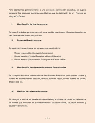 - 51 -
Para adentrarnos pertinentemente a una adecuada planificación educativa, se sugiere
considerar los siguientes elementos constitutivos para la elaboración de un Proyecto de
Integración Escolar.
I. Identificación del tipo de proyecto
Se especifica si el proyecto es comunal, es de establecimientos con diferentes dependencias
o es de un establecimiento en particular.
II. Responsables del proyecto
Se consignan los nombres de las personas que constituirán la:
 Unidad responsable del proyecto (sostenedor)
 Unidad ejecutora (Unidad Educativa o Centro Educativo)
 Unidad asesora (Departamento Encargo de su Efectivización)
III. Identificación de o los establecimientos Educacionales
Se consignan los datos referenciales de las Unidades Educativas participantes, nombre y
número del establecimiento, dirección, teléfono, comuna, región, distrito, nombre del (de los)
director (es), etc.
IV. Matrícula de cada establecimiento
Se consigna el total de los estudiantes matriculados y el número de cursos en cada uno de
los niveles que funcionan en el establecimiento: Educación Inicial, Educación Primaria y
Educación Secundaria.
 
