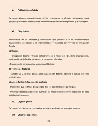 - 52 -
V. Población beneficiada
Se registra el número de estudiantes (as) del curso que se beneficiarán directamente con el
proyecto y el número de estudiantes con necesidades educativas especiales que se integran.
VI. Diagnóstico
Identificación de las fortalezas y necesidades que presenta el o los establecimientos
educacionales en relación a la implementación y desarrollo del Proyecto de Integración
Escolar.
a) Gestión
- Participación docente y trabajo colaborativo en el marco del PEI, clima organizacional,
participación de la familia, trabajo con la comunidad educativa.
- Equipamiento, infraestructura y recursos didácticos.
b) Técnico-pedagógico
- Metodología y prácticas pedagógicas, capacitación docente, apertura al trabajo con otros
profesionales.
c) Antecedentes de la población evaluada
- Diagnóstico que certifique discapacidad de o los estudiantes que se integran.
- Informe psicopedagógico que de cuenta de las necesidades educativas especiales del o los
estudiantes integrados.
VII. Objetivo genera
Se registra el objetivo que orienta el proyecto y el resultado que se espera alcanzar.
VIII. Objetivos específicos
 