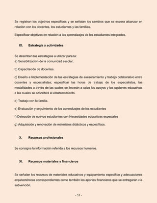 - 53 -
Se registran los objetivos específicos y se señalan los cambios que se espera alcanzar en
relación con los docentes, los estudiantes y las familias.
Especificar objetivos en relación a los aprendizajes de los estudiantes integrados.
IX. Estrategia y actividades
Se describen las estrategias a utilizar para la:
a) Sensibilización de la comunidad escolar.
b) Capacitación de docentes.
c) Diseño e Implementación de las estrategias de asesoramiento y trabajo colaborativo entre
docentes y especialistas; especificar las horas de trabajo de los especialistas, las
modalidades a través de las cuales se llevarán a cabo los apoyos y las opciones educativas
a las cuales se adscribirá el establecimiento.
d) Trabajo con la familia.
e) Evaluación y seguimiento de los aprendizajes de los estudiantes
f) Detección de nuevos estudiantes con Necesidades educativas especiales
g) Adquisición y renovación de materiales didácticos y específicos.
X. Recursos profesionales
Se consigna la información referida a los recursos humanos.
XI. Recursos materiales y financieros
Se señalan los recursos de materiales educativos y equipamiento específico y adecuaciones
arquitectónicas correspondientes como también los aportes financieros que se entregarán vía
subvención.
 