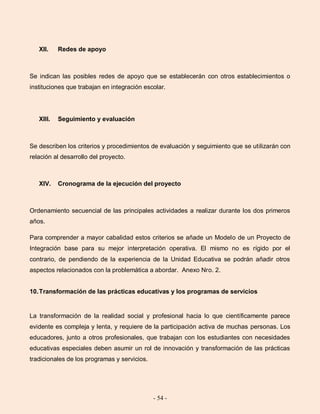 - 54 -
XII. Redes de apoyo
Se indican las posibles redes de apoyo que se establecerán con otros establecimientos o
instituciones que trabajan en integración escolar.
XIII. Seguimiento y evaluación
Se describen los criterios y procedimientos de evaluación y seguimiento que se utilizarán con
relación al desarrollo del proyecto.
XIV. Cronograma de la ejecución del proyecto
Ordenamiento secuencial de las principales actividades a realizar durante los dos primeros
años.
Para comprender a mayor cabalidad estos criterios se añade un Modelo de un Proyecto de
Integración base para su mejor interpretación operativa. El mismo no es rígido por el
contrario, de pendiendo de la experiencia de la Unidad Educativa se podrán añadir otros
aspectos relacionados con la problemática a abordar. Anexo Nro. 2.
10.Transformación de las prácticas educativas y los programas de servicios
La transformación de la realidad social y profesional hacia lo que científicamente parece
evidente es compleja y lenta, y requiere de la participación activa de muchas personas. Los
educadores, junto a otros profesionales, que trabajan con los estudiantes con necesidades
educativas especiales deben asumir un rol de innovación y transformación de las prácticas
tradicionales de los programas y servicios.
 