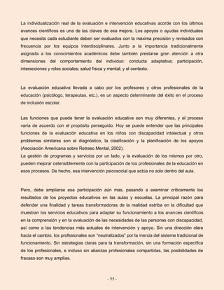 - 55 -
La individualización real de la evaluación e intervención educativas acorde con los últimos
avances científicos es una de las claves de esa mejora. Los apoyos o ayudas individuales
que necesita cada estudiante deben ser evaluados con la máxima precisión y revisados con
frecuencia por los equipos interdisciplinares. Junto a la importancia tradicionalmente
asignada a los conocimientos académicos debe también prestarse gran atención a otra
dimensiones del comportamiento del individuo: conducta adaptativa; participación,
interacciones y roles sociales; salud física y mental; y el contexto.
La evaluación educativa llevada a cabo por los profesores y otros profesionales de la
educación (psicólogo, terapeutas, etc.), es un aspecto determinante del éxito en el proceso
de inclusión escolar.
Las funciones que puede tener la evaluación educativa son muy diferentes, y el proceso
varía de acuerdo con el propósito perseguido. Hoy se puede entender que las principales
funciones de la evaluación educativa en los niños con discapacidad intelectual y otros
problemas similares son el diagnóstico, la clasificación y la planificación de los apoyos
(Asociación Americana sobre Retraso Mental, 2002).
La gestión de programas y servicios por un lado, y la evaluación de los mismos por otro,
pueden mejorar ostensiblemente con la participación de los profesionales de la educación en
esos procesos. De hecho, esa intervención psicosocial que actúa no solo dentro del aula.
Pero, debe ampliarse esa participación aún mas, pasando a examinar críticamente los
resultados de los proyectos educativos en las aulas y escuelas. La principal razón para
defender una finalidad y tareas transformadoras de la realidad estriba en la dificultad que
muestran los servicios educativos para adaptar su funcionamiento a los avances científicos
en la comprensión y en la evaluación de las necesidades de las personas con discapacidad,
así como a las tendencias más actuales de intervención y apoyo. Sin una dirección clara
hacia el cambio, los profesionales son “neutralizados” por la inercia del sistema tradicional de
funcionamiento. Sin estrategias claras para la transformación, sin una formación específica
de los profesionales, e incluso sin alianzas profesionales compartidas, las posibilidades de
fracaso son muy amplias.
 