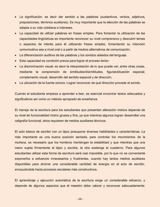 - 60 -
La significación, es decir dar sentido a las palabras (sustantivos, verbos, adjetivos,
preposiciones, términos auxiliares). Es muy importante que la elección de las palabras se
adapte a su vida cotidiana e intereses.
La capacidad de utilizar palabras en frases simples. Para fomentar la utilización de las
capacidades lingüísticas es importante reconocer su nivel comprensivo y descubrir temas
o aspectos de interés para él utilizando frases simples, fomentando su intención
comunicativa sea a nivel oral o a partir de medios alternativos de comunicación.
La diferenciación auditiva de las palabras y los sonidos aislados del lenguaje.
Esta capacidad es condición previa para lograr el proceso lector.
La discriminación visual; es decir la interpretación de lo que puede ver, entre otras cosas,
mediante la comprensión de similitudes/disimilitudes, figuras/situación espacial,
complemento visual, desarrollo del sentido espacial y de dirección.
La ubicación de la fuente sonora. Lograr reconocer de qué dirección procede el sonido.
Cuando el estudiante empieza a aprender a leer, es esencial encontrar textos adecuados y
significativos así como un método apropiado de enseñanza.
El manejo de la escritura para los estudiantes que presentan alteración motora depende de
su nivel de funcionalidad motriz gruesa y fina, ya que mientras algunos logran desarrollar una
caligrafía funcional, otros requieren de medios auxiliares técnicos.
El acto básico de escribir con un lápiz presupone diversas habilidades o características. La
más importante es una buena posición sentada; para controlar los movimientos de la
muñeca, es necesario que los hombros mantengan la estabilidad y que mientras que una
mano sujeta firmemente el lápiz y escribe, la otra sostenga el cuaderno. Para algunos
estudiantes utilizar esta forma de escritura será casi imposible, por lo que no es conveniente
exponerlos a esfuerzos innecesarios y frustrantes, cuando hay tantos medios auxiliares
disponibles para ahorrar una considerable cantidad de energía en el acto de escribir,
encauzándola hacia procesos escolares más constructivos.
El aprendizaje y ejecución automática de la escritura exige un considerable esfuerzo, y
depende de algunos aspectos que el maestro debe valorar y reconocer adecuadamente:
 