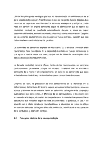 Uno de los principales hallazgos que más ha revolucionado las neurociencias es el
de la “plasticidad neuronal”. Al contrario de lo que se ha creído durante décadas. Las
neuronas se regeneran, cambian con los estímulos endógenos y exógenos, y ello
hace del cerebro un órgano cambiante según la estimulación que se reciba. La
plasticidad cerebral se manifiesta principalmente durante la etapa de mayor
desarrollo del hombre, entre el nacimiento y los cinco o seis años de edad. Después
se va perdiendo paulatinamente sin desaparecer nunca del todo, cuestión que está
determinada en nuestra información genética.
La plasticidad del cerebro se expresa en tres niveles: (a) la sinapsis (conexión entre
neuronas) se hace más rápida; (b) la capacidad de establecer nuevas conexiones, lo
que ayuda a realizar mejor una tarea; y (c) el uso de zonas del cerebro para otras
actividades según los requerimientos.
La llamada plasticidad cerebral ofrece, dentro de las neurociencias, un panorama
particularmente prometedor porque se muestra coherente con la naturaleza
cambiante de la mente y el comportamiento. En tanto no se comprenda que estas
actividades son dinámicas y cambiantes hay pocas perspectivas de avance.
Después de todo, la plasticidad es una característica de la mecánica de la
deformación y de los flujos. El término sugiere apropiadamente movimiento, procesos
activos y reactivos de un material físico, en este caso, del órgano más complejo y
evolucionado que conocemos. A diferencia de las computadoras, y de acuerdo con
su naturaleza biológica, el cerebro se comporta como la materia viva que cambia su
estructura y sus funciones según la edad, el aprendizaje, la patología, el uso. Y de
acuerdo con el citado paradigma neurofisiológico, la plasticidad se refiere no sólo a
los cambios celulares del órgano sino a la producción, modificación o recuperación
de la conducta o la cognición perdidas
9.2. Principios básicos de la neuropsicología
 