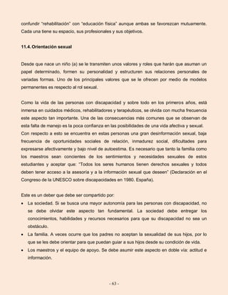 - 63 -
confundir “rehabilitación” con “educación física” aunque ambas se favorezcan mutuamente.
Cada una tiene su espacio, sus profesionales y sus objetivos.
11.4.Orientación sexual
Desde que nace un niño (a) se le transmiten unos valores y roles que harán que asuman un
papel determinado, formen su personalidad y estructuren sus relaciones personales de
variadas formas. Uno de los principales valores que se le ofrecen por medio de modelos
permanentes es respecto al rol sexual.
Como la vida de las personas con discapacidad y sobre todo en los primeros años, está
inmersa en cuidados médicos, rehabilitadores y terapéuticos, se olvida con mucha frecuencia
este aspecto tan importante. Una de las consecuencias más comunes que se observan de
esta falta de manejo es la poca confianza en las posibilidades de una vida afectiva y sexual.
Con respecto a esto se encuentra en estas personas una gran desinformación sexual, baja
frecuencia de oportunidades sociales de relación, inmadurez social, dificultades para
expresarse afectivamente y bajo nivel de autoestima. Es necesario que tanto la familia como
los maestros sean concientes de los sentimientos y necesidades sexuales de estos
estudiantes y aceptar que: “Todos los seres humanos tienen derechos sexuales y todos
deben tener acceso a la asesoría y a la información sexual que deseen” (Declaración en el
Congreso de la UNESCO sobre discapacidades en 1980. España).
Este es un deber que debe ser compartido por:
La sociedad. Si se busca una mayor autonomía para las personas con discapacidad, no
se debe olvidar este aspecto tan fundamental. La sociedad debe entregar los
conocimientos, habilidades y recursos necesarios para que su discapacidad no sea un
obstáculo.
La familia. A veces ocurre que los padres no aceptan la sexualidad de sus hijos, por lo
que se les debe orientar para que puedan guiar a sus hijos desde su condición de vida.
Los maestros y el equipo de apoyo. Se debe asumir este aspecto en doble vía: actitud e
información.
 