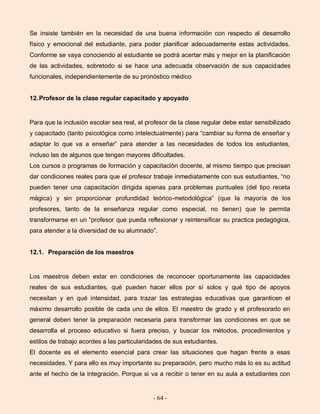 - 64 -
Se insiste también en la necesidad de una buena información con respecto al desarrollo
físico y emocional del estudiante, para poder planificar adecuadamente estas actividades.
Conforme se vaya conociendo al estudiante se podrá acertar más y mejor en la planificación
de las actividades, sobretodo si se hace una adecuada observación de sus capacidades
funcionales, independientemente de su pronóstico médico
12.Profesor de la clase regular capacitado y apoyado
Para que la inclusión escolar sea real, el profesor de la clase regular debe estar sensibilizado
y capacitado (tanto psicológica como intelectualmente) para “cambiar su forma de enseñar y
adaptar lo que va a enseñar” para atender a las necesidades de todos los estudiantes,
incluso las de algunos que tengan mayores dificultades.
Los cursos o programas de formación y capacitación docente, al mismo tiempo que precisan
dar condiciones reales para que el profesor trabaje inmediatamente con sus estudiantes, “no
pueden tener una capacitación dirigida apenas para problemas puntuales (del tipo receta
mágica) y sin proporcionar profundidad teórico-metodológica” (que la mayoría de los
profesores, tanto de la enseñanza regular como especial, no tienen) que le permita
transformarse en un “profesor que pueda reflexionar y reintensificar su practica pedagógica,
para atender a la diversidad de su alumnado”.
12.1. Preparación de los maestros
Los maestros deben estar en condiciones de reconocer oportunamente las capacidades
reales de sus estudiantes, qué pueden hacer ellos por sí solos y qué tipo de apoyos
necesitan y en qué intensidad, para trazar las estrategias educativas que garanticen el
máximo desarrollo posible de cada uno de ellos. El maestro de grado y el profesorado en
general deben tener la preparación necesaria para transformar las condiciones en que se
desarrolla el proceso educativo si fuera preciso, y buscar los métodos, procedimientos y
estilos de trabajo acordes a las particularidades de sus estudiantes.
El docente es el elemento esencial para crear las situaciones que hagan frente a esas
necesidades. Y para ello es muy importante su preparación, pero mucho más lo es su actitud
ante el hecho de la integración. Porque si va a recibir o tener en su aula a estudiantes con
 