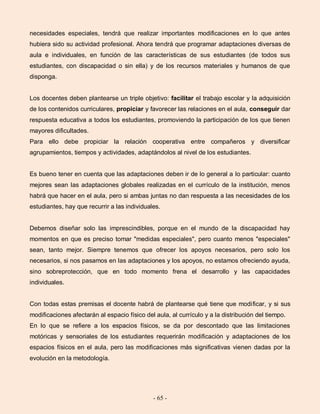 - 65 -
necesidades especiales, tendrá que realizar importantes modificaciones en lo que antes
hubiera sido su actividad profesional. Ahora tendrá que programar adaptaciones diversas de
aula e individuales, en función de las características de sus estudiantes (de todos sus
estudiantes, con discapacidad o sin ella) y de los recursos materiales y humanos de que
disponga.
Los docentes deben plantearse un triple objetivo: facilitar el trabajo escolar y la adquisición
de los contenidos curriculares, propiciar y favorecer las relaciones en el aula, conseguir dar
respuesta educativa a todos los estudiantes, promoviendo la participación de los que tienen
mayores dificultades.
Para ello debe propiciar la relación cooperativa entre compañeros y diversificar
agrupamientos, tiempos y actividades, adaptándolos al nivel de los estudiantes.
Es bueno tener en cuenta que las adaptaciones deben ir de lo general a lo particular: cuanto
mejores sean las adaptaciones globales realizadas en el currículo de la institución, menos
habrá que hacer en el aula, pero si ambas juntas no dan respuesta a las necesidades de los
estudiantes, hay que recurrir a las individuales.
Debemos diseñar solo las imprescindibles, porque en el mundo de la discapacidad hay
momentos en que es preciso tomar "medidas especiales", pero cuanto menos "especiales"
sean, tanto mejor. Siempre tenemos que ofrecer los apoyos necesarios, pero solo los
necesarios, si nos pasamos en las adaptaciones y los apoyos, no estamos ofreciendo ayuda,
sino sobreprotección, que en todo momento frena el desarrollo y las capacidades
individuales.
Con todas estas premisas el docente habrá de plantearse qué tiene que modificar, y si sus
modificaciones afectarán al espacio físico del aula, al currículo y a la distribución del tiempo.
En lo que se refiere a los espacios físicos, se da por descontado que las limitaciones
motóricas y sensoriales de los estudiantes requerirán modificación y adaptaciones de los
espacios físicos en el aula, pero las modificaciones más significativas vienen dadas por la
evolución en la metodología.
 