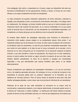 - 66 -
Una pedagogía más activa y cooperadora en el grupo, exige una disposición del aula que
favorezca la flexibilización de las agrupaciones, tiempos y tareas, en busca de una mayor
eficacia y una mejor socialización de todos los estudiantes.
La vieja concepción de pupitres ordenados rígidamente, de forma individual y dándose la
espalda unos estudiantes a otros, no favorece la comunicación entre ellos, ni el trabajo activo
en colaboración. Sin embargo, ya hemos insistido antes en que es un hecho probado que la
interacción dentro del conjunto del alumnado, es un recurso inestimable con el que puede
contar el docente para su intervención con los estudiantes con necesidades especiales. Los
compañeros y la fuerza del grupo son tan efectivos como la actuación del docente.
El docente debe diseñar las estrategias adecuadas para favorecer el intercambio e
interacción entre iguales, porque integrar no es simplemente colocar niños juntos. Y es
importante señalar que de tal situación en el aula, de esta nueva concepción de la docencia,
se benefician todos los estudiantes, no solo los que presentan necesidades especiales. Hay
que insistir en esta realidad, en la idea de que la nueva concepción de la escuela y de la
docencia se ha visto enriquecida por la incorporación de la educación especial al sistema
ordinario y que esto beneficia a todos los estudiantes. No importa ser en esto reiterativos,
porque no pocos padres han tenido en algún momento el prejuicio de que sus hijos mejor
dotados saldrían perjudicados, en favor de la atención a aquellos con necesidades
especiales y hay que demostrarles que supone beneficio para todos, si se trabaja
adecuadamente.
Parece contradictorio que hablemos de necesidades individuales y a la vez de currículum
único y de objetivos generales del grupo. Sin embargo no lo es, se trata de incorporar a los
estudiantes al proyecto global para su posterior integración en la Sociedad, por eso
hablamos de "escuela inclusiva". Pero al mismo tiempo al docente le será tanto más fácil
diseñar estrategias globales, cuanto mayor sea el conocimiento individual de sus estudiantes.
Partiendo de la base de que cada estudiante se encuentra en su propio nivel de
conocimiento y experiencia respecto a una materia determinada, el docente puede recurrir a
la técnica de "instrucción a niveles múltiples". La distribución del horario deberá el docente
ponerla al servicio de las actividades del aula, en virtud de las adaptaciones curriculares que
 