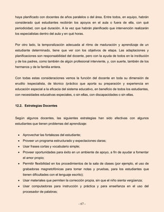 - 67 -
haya planificado con docentes de años paralelos o del área. Entre todos, en equipo, habrán
considerado qué estudiantes recibirán los apoyos en el aula o fuera de ella, con qué
periodicidad, con qué duración. A la vez que habrán planificado que intervención realizarán
los especialistas dentro del aula y en qué horas.
Por otro lado, la temporalización adecuada al ritmo de maduración y aprendizaje de un
estudiante determinado, tiene que ver con los objetivos de etapa. Las adaptaciones y
planificaciones son responsabilidad del docente, pero con la ayuda de todos en la institución
y de los padres, como también de algún profesional interviente, y, con suerte, también de los
hermanos y de la familia entera.
Con todas estas consideraciones vemos la función del docente en toda su dimensión de
erudito /especialista, de técnico /práctico que aporta su preparación y experiencia en
educación especial a la eficacia del sistema educativo, en beneficio de todos los estudiantes,
con necesidades educativas especiales, o sin ellas, con discapacidades o sin ellas.
12.2. Estrategias Docentes
Según algunos docentes, las siguientes estrategias han sido efectivas con algunos
estudiantes que tienen problemas del aprendizaje:
Aprovechar las fortalezas del estudiante;
Proveer un programa estructurado y expectaciones claras;
Usar frases cortas y vocabulario simple;
Proveer oportunidades para éxito en un ambiente de apoyo, a fin de ayudar a fomentar
el amor propio;
Permitir flexibilidad en los procedimientos de la sala de clases (por ejemplo, el uso de
grabadoras magnetofónicas para tomar notas y pruebas, para los estudiantes que
tienen dificultades con el lenguaje escrito);
Usar materiales que permiten la corrección propia, sin que el niño sienta vergüenza;
Usar computadoras para instrucción y práctica y para enseñanza en el uso del
procesador de palabras;
 
