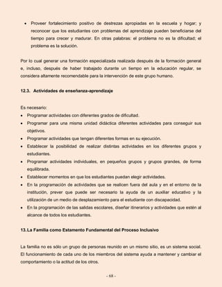 - 68 -
Proveer fortalecimiento positivo de destrezas apropiadas en la escuela y hogar; y
reconocer que los estudiantes con problemas del aprendizaje pueden beneficiarse del
tiempo para crecer y madurar. En otras palabras: el problema no es la dificultad; el
problema es la solución.
Por lo cual generar una formación especializada realizada después de la formación general
e, incluso, después de haber trabajado durante un tiempo en la educación regular, se
considera altamente recomendable para la intervención de este grupo humano.
12.3. Actividades de enseñanza-aprendizaje
Es necesario:
Programar actividades con diferentes grados de dificultad.
Programar para una misma unidad didáctica diferentes actividades para conseguir sus
objetivos.
Programar actividades que tengan diferentes formas en su ejecución.
Establecer la posibilidad de realizar distintas actividades en los diferentes grupos y
estudiantes.
Programar actividades individuales, en pequeños grupos y grupos grandes, de forma
equilibrada.
Establecer momentos en que los estudiantes puedan elegir actividades.
En la programación de actividades que se realicen fuera del aula y en el entorno de la
institución, prever que puede ser necesario la ayuda de un auxiliar educativo y la
utilización de un medio de desplazamiento para el estudiante con discapacidad.
En la programación de las salidas escolares, diseñar itinerarios y actividades que estén al
alcance de todos los estudiantes.
13.La Familia como Estamento Fundamental del Proceso Inclusivo
La familia no es sólo un grupo de personas reunido en un mismo sitio, es un sistema social.
El funcionamiento de cada uno de los miembros del sistema ayuda a mantener y cambiar el
comportamiento o la actitud de los otros.
 