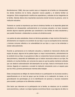 - 69 -
Bronfenbrenner (1986), dice que cuando nace un integrante de la familia con discapacidad,
los demás miembros de la misma, adquieren nuevos papeles y el sistema familiar se
reorganiza. Dicha reorganización modifica las expectativas y actitudes de los integrantes de
la familia. Además afecta otros importantes escenarios donde funciona la persona, como la
institución educativa.
Teniendo en cuenta la importancia que tiene la dinámica familiar en el desarrollo global del
estudiante con discapacidad, particularmente en el proceso educativo, se hace necesario
abordar algunos aspectos generales que caracterizan a las familias de estos estudiantes y
que pueden favorecer u obstaculizar su acceso a la dinámica social.
Los padres de estos estudiantes, tienen en términos generales un bajo nivel de información y
afrontamiento con respecto a la condición de sus hijos, lo que se acompaña de las creencias
y temores comunes referidos a la vulnerabilidad de sus hijos o a que no les entiendan o
asistan adecuadamente.
Durante su permanencia en la institución educativa y mediante la intervención efectiva del
equipo de apoyo, algunos de los padres logran un mayor reconocimiento y afrontamiento de
la condición de sus hijos, lo que genera en ellos un compromiso hacia el proceso escolar y el
descubrimiento y desarrollo de habilidades que no habían reconocido antes en sus hijos. No
obstante, en muchas familias, son comunes los casos en que los padres mantienen actitudes
que van desde la sobrevaloración del desempeño de sus hijos, hasta la minimización de los
mismos, llegando en ocasiones a concebir la institución únicamente como un espacio para
que los niños y jóvenes permanezcan mientras ellos trabajan.
Estas concepciones se reflejan de manera directa en su participación en el proceso escolar y
específicamente en el nivel de apoyo que les brindan en la realización de tareas, en la
generalización de aprendizajes y/o en la identificación de opciones y recursos necesarios
para acceder y participar en los diferentes contextos.
Otro factor que interviene en la participación de la familia, se relaciona con la condición
socio-económica y cultural. Los bajos ingresos económicos llevan a que algunos de ellos no
 