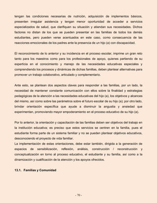 - 70 -
tengan las condiciones necesarias de nutrición, adquisición de implementos básicos,
presenten irregular asistencia y tengan menor oportunidad de acceder a servicios
especializados de salud, que clarifiquen su situación y atiendan sus necesidades. Dichos
factores no distan de los que se pueden presentar en las familias de todos los demás
estudiantes, pero pueden verse acentuados en este caso, como consecuencia de las
reacciones emocionales de los padres ante la presencia de un hijo (a) con discapacidad.
El reconocimiento de lo anterior y su incidencia en el proceso escolar, imprime un gran reto
tanto para los maestros como para los profesionales de apoyo, quienes partiendo de su
experticia en el conocimiento y manejo de las necesidades educativas especiales y
comprendiendo los procesos y dinámicas de dichas familias, deben plantear alternativas para
promover un trabajo colaborativo, articulado y complementario.
Ante esto, se plantean dos aspectos claves para responder a las familias, por un lado, la
necesidad de mantener constante comunicación con ellos sobre la finalidad y estrategias
pedagógicas de la atención a las necesidades educativas del hijo (a), los objetivos y alcances
del mismo, así como sobre las parámetros sobre el futuro escolar de su hijo (a); por otro lado,
brindar orientación específica que ayude a disminuir la angustia y ansiedad que
experimentan, promoviendo mayor empoderamiento en el proceso educativo de su hijo (a).
Por lo anterior, la orientación y capacitación de las familias deben ser objetivos del trabajo en
la institución educativa; es preciso que estos servicios se centren en la familia, pues el
estudiante forma parte de un sistema familiar y no se pueden plantear objetivos educativos,
desconociendo el proyecto de vida familiar.
La implementación de estas orientaciones, debe estar también, dirigida a la generación de
espacios de sensibilización, reflexión, análisis, construcción / reconstrucción y
conceptualización en torno al proceso educativo, el estudiante y su familia, así como a la
dinamización y cualificación de la atención y los apoyos ofrecidos.
13.1. Familias y Comunidad
 