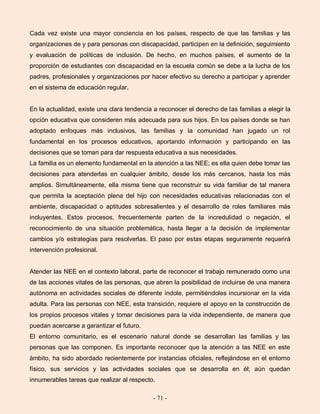 - 71 -
Cada vez existe una mayor conciencia en los países, respecto de que las familias y las
organizaciones de y para personas con discapacidad, participen en la definición, seguimiento
y evaluación de políticas de inclusión. De hecho, en muchos países, el aumento de la
proporción de estudiantes con discapacidad en la escuela común se debe a la lucha de los
padres, profesionales y organizaciones por hacer efectivo su derecho a participar y aprender
en el sistema de educación regular.
En la actualidad, existe una clara tendencia a reconocer el derecho de las familias a elegir la
opción educativa que consideren más adecuada para sus hijos. En los países donde se han
adoptado enfoques más inclusivos, las familias y la comunidad han jugado un rol
fundamental en los procesos educativos, aportando información y participando en las
decisiones que se toman para dar respuesta educativa a sus necesidades.
La familia es un elemento fundamental en la atención a las NEE; es ella quien debe tomar las
decisiones para atenderlas en cualquier ámbito, desde los más cercanos, hasta los más
amplios. Simultáneamente, ella misma tiene que reconstruir su vida familiar de tal manera
que permita la aceptación plena del hijo con necesidades educativas relacionadas con el
ambiente, discapacidad o aptitudes sobresalientes y el desarrollo de roles familiares más
incluyentes. Estos procesos, frecuentemente parten de la incredulidad o negación, el
reconocimiento de una situación problemática, hasta llegar a la decisión de implementar
cambios y/o estrategias para resolverlas. El paso por estas etapas seguramente requerirá
intervención profesional.
Atender las NEE en el contexto laboral, parte de reconocer el trabajo remunerado como una
de las acciones vitales de las personas, que abren la posibilidad de incluirse de una manera
autónoma en actividades sociales de diferente índole, permitiéndoles incursionar en la vida
adulta. Para las personas con NEE, esta transición, requiere el apoyo en la construcción de
los propios procesos vitales y tomar decisiones para la vida independiente, de manera que
puedan acercarse a garantizar el futuro.
El entorno comunitario, es el escenario natural donde se desarrollan las familias y las
personas que las componen. Es importante reconocer que la atención a las NEE en este
ámbito, ha sido abordado recientemente por instancias oficiales, reflejándose en el entorno
físico, sus servicios y las actividades sociales que se desarrolla en él; aún quedan
innumerables tareas que realizar al respecto.
 