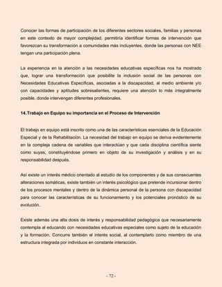 - 72 -
Conocer las formas de participación de los diferentes sectores sociales, familias y personas
en este contexto de mayor complejidad, permitiría identificar formas de intervención que
favorezcan su transformación a comunidades más incluyentes, donde las personas con NEE
tengan una participación plena.
La experiencia en la atención a las necesidades educativas específicas nos ha mostrado
que, lograr una transformación que posibilite la inclusión social de las personas con
Necesidades Educativas Específicas, asociadas a la discapacidad, al medio ambiente y/o
con capacidades y aptitudes sobresalientes, requiere una atención lo más integralmente
posible, donde intervengan diferentes profesionales.
14.Trabajo en Equipo su importancia en el Proceso de Intervención
El trabajo en equipo está inscrito como una de las características esenciales de la Educación
Especial y de la Rehabilitación. La necesidad del trabajo en equipo se deriva evidentemente
en la compleja cadena de variables que interactúan y que cada disciplina científica siente
como suyas, constituyéndose primero en objeto de su investigación y análisis y en su
responsabilidad después.
Así existe un interés médico orientado al estudio de los componentes y de sus consecuentes
alteraciones somáticas, existe también un interés psicológico que pretende incursionar dentro
de los procesos mentales y dentro de la dinámica personal de la persona con discapacidad
para conocer las características de su funcionamiento y los potenciales pronóstico de su
evolución.
Existe además una alta dosis de interés y responsabilidad pedagógica que necesariamente
contempla al educando con necesidades educativas especiales como sujeto de la educación
y la formación. Concurre también el interés social, al contemplarlo como miembro de una
estructura integrada por individuos en constante interacción.
 