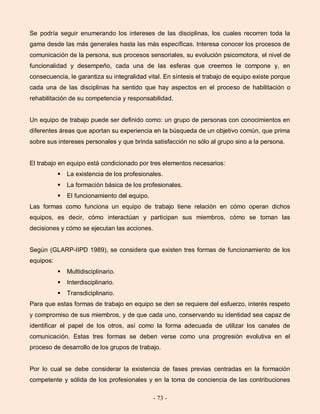 - 73 -
Se podría seguir enumerando los intereses de las disciplinas, los cuales recorren toda la
gama desde las más generales hasta las más específicas. Interesa conocer los procesos de
comunicación de la persona, sus procesos sensoriales, su evolución psicomotora, el nivel de
funcionalidad y desempeño, cada una de las esferas que creemos le compone y, en
consecuencia, le garantiza su integralidad vital. En síntesis el trabajo de equipo existe porque
cada una de las disciplinas ha sentido que hay aspectos en el proceso de habilitación o
rehabilitación de su competencia y responsabilidad.
Un equipo de trabajo puede ser definido como: un grupo de personas con conocimientos en
diferentes áreas que aportan su experiencia en la búsqueda de un objetivo común, que prima
sobre sus intereses personales y que brinda satisfacción no sólo al grupo sino a la persona.
El trabajo en equipo está condicionado por tres elementos necesarios:
 La existencia de los profesionales.
 La formación básica de los profesionales.
 El funcionamiento del equipo.
Las formas como funciona un equipo de trabajo tiene relación en cómo operan dichos
equipos, es decir, cómo interactúan y participan sus miembros, cómo se toman las
decisiones y cómo se ejecutan las acciones.
Según (GLARP-IIPD 1989), se considera que existen tres formas de funcionamiento de los
equipos:
 Multidisciplinario.
 Interdisciplinario.
 Transdiciplinario.
Para que estas formas de trabajo en equipo se den se requiere del esfuerzo, interés respeto
y compromiso de sus miembros, y de que cada uno, conservando su identidad sea capaz de
identificar el papel de los otros, así como la forma adecuada de utilizar los canales de
comunicación. Estas tres formas se deben verse como una progresión evolutiva en el
proceso de desarrollo de los grupos de trabajo.
Por lo cual se debe considerar la existencia de fases previas centradas en la formación
competente y sólida de los profesionales y en la toma de conciencia de las contribuciones
 