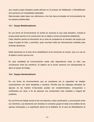 - 74 -
que nuestra propia disciplina puede efectuar en el proceso de Habilitación o Rehabilitación
de la persona con necesidades especiales.
Mencionadas estas fases nos referiremos a los tres tipos principales de funcionamiento de
los equipos profesionales.
14.1. Equipo Multidisciplinario
Es una forma de funcionamiento en donde se reconoce lo que cada disciplina, incluida la
propia puede aportar en la consecución de un objetivo común previamente establecido.
Cada miembro aporta la información de su área de competencia al miembro del equipo que
juega el papel de líder o autoridad, quien acumula todas las informaciones recibidas para
tomarlas decisiones.
Estas decisiones en el caso de la rehabilitación se le comunican al usuario, que a su vez es
el objetivo común que los une.
En esta modalidad de funcionamiento existe más dependencia hacia un líder, que
coordinación entre los miembros. El objetivo de la acción (persona con discapacidad) es
ajeno al equipo de trabajo.
14.2. Equipo Interdisciplinario
Es una forma de funcionamiento que se caracteriza por la capacidad de trabajar
conjuntamente con otras disciplinas o sectores. Permite que los hallazgos derivados de
algunas de las fuentes involucradas puedan ser complementados, enriquecidos o
modificados por otros, a fin de alcanzar una comprensión más completa e integral del
problema.
Es una forma de trabajo donde se da una estrecha y clara coordinación y comunicación entre
sus miembros. Las decisiones son tomadas en consenso grupal en base a los análisis de los
aportes individuales y su significado dentro de la totalidad. En el caso de Rehabilitación el
 