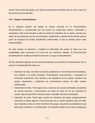 - 75 -
usuario forma parte del equipo y por tanto es partícipe de la decisión que se tome y actor de
las acciones que se ejecuten.
14.3. Equipo Transdiciplinario
Es la instancia superior del trabajo en equipo, derivada de un funcionamiento
interdisciplinario y caracterizado por una acción de compromiso intenso, continuado y
cooperativo. Esta acción llevada a cabo por todos los miembros de un equipo, permite que
cada uno se enriquezca con los conocimientos, experiencias y aportes de los demás hasta el
punto de traspasar los límites disciplinarios tradicionales, lo que le permite asumir roles
intercambiables.
De esta manera se dinamiza y multiplica la efectividad del equipo al hacer que sus
posibilidades sean superiores a la suma de sus miembros aislados. El funcionamiento
transdisciplinario constituye el ideal funcional de un equipo multiprofesional.
Se han detectado algunas de las acciones dinámicas que permiten la transformación de un
equipo en transdisciplinario estas son:
 Extensión de roles. Se refiere al dominio profesional en dos direcciones simultáneas.
Una referida a la propia disciplina. Profundizando conocimientos, y mejorando la
Formación profesional. Otra referida a las disciplinas de los demás miembros del
equipo, adquiriendo y ampliando los conocimientos básicos de tales campos
profesionales.
 Intercambio de roles. Tiene lugar como un ejercicio de nuevas actividades y la práctica
de nuevas acciones y conocimientos por parte de cada uno de los miembros el
equipo, bajo la supervisión directa de aquel o aquellos miembros autorizados.
 Liberación de roles. Tiene lugar cuando los miembros del equipo progresivamente
comienzan a liberar algunas de las funciones de su propia disciplina para que ellas
sean llevadas a cabo por otros miembros del equipo, incluyendo la posibilidad de que
éstos sean miembros no profesionales. Es necesario señalar que lo que se delega es
 