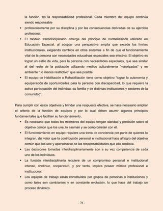 - 76 -
la función, no la responsabilidad profesional. Cada miembro del equipo continúa
siendo responsable
 profesionalmente por su disciplina y por las consecuencias derivadas de su ejercicio
profesional.
 El modelo transdisciplinario emerge del principio de normalización utilizado en
Educación Especial, al adoptar una perspectiva amplia que excede los límites
institucionales, exigiendo cambios en otros sistemas a fin de que el funcionamiento
vital de la persona con necesidades educativas especiales sea efectivo. El objetivo es
lograr un estilo de vida, para la persona con necesidades especiales, que sea similar
al del resto de la población utilizando medios culturalmente “valorizados” y en
ambiente “ lo menos restrictivo” que sea posible.
 El equipo de Habilitación o Rehabilitación tiene como objetivo “lograr la autonomía y
equiparación de oportunidades para la persona con discapacidad, lo que requiere la
activa participación del individuo, su familia y de distintas instituciones y sectores de la
comunidad”.
Para cumplir con estos objetivos y brindar una respuesta efectiva, se hace necesario ampliar
el criterio de la función de equipos y por lo cual deben asumir algunos principios
fundamentales que faciliten su funcionamiento.
 Es necesario que todos los miembros del equipo tengan claridad y precisión sobre el
objetivo común que los une, lo asuman y se comprometan con él.
 El funcionamiento en equipo requiere una toma de conciencia por parte de quienes lo
integran, del valor que la contribución personal e institucional hace al logro del objetivo
común que los une y apersonarse de las responsabilidades que ello conlleva.
 Las decisiones tomadas interdisciplinariamente son a su vez competencia de cada
uno de los individuos.
 La función interdisciplinaria requiere de un compromiso personal e institucional
intenso, continuo, cooperativo, y por tanto, implica poseer mística profesional e
institucional.
 Los equipos de trabajo están constituidos por grupos de personas o instituciones y
como tales son cambiantes y en constante evolución, lo que hace del trabajo un
proceso dinámico.
 