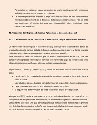 - 77 -
 Para realizar un trabajo en equipo se requiere de una formación personal y profesional
sólidas y competentes de quienes lo conforman.
 La interdisciplinariedad requiere y exige una profundización en los conocimientos
individuales (de sí mismo, de la disciplina, de la institución representada) y de los otros
que conforman el equipo (persona con discapacidad, otras disciplinas, otras
instituciones o sectores).
15.Propuestas de Integración Educativa Aplicadas a la Educación Especial
15.1. La Enseñanza de las Ciencias de la Vida a Niños Ciegos y Deficientes Visuales
La intervención educativa para el estudiante ciego y con baja visión la concebimos dentro de
la escuela ordinaria, aunque dotada de los adecuados servicios de apoyo y de los recursos
didácticos y tecnológicos que necesitan para una adecuada atención.
Esta intervención debe ser abordada por un equipo interdisciplinar en la que, una vez
conocido el diagnóstico oftalmológico, participe un determinado grupo de profesionales entre
ellos psicopedagogos, profesores tutores y profesores especialistas.
Según García, Caldera y Jiménez (2002), entre las funciones que es necesario realizar
están:
La valoración del comportamiento visual del estudiante, es decir si tiene resto visual y
cómo lo utiliza.
La evaluación psicopedagógica para determinar las respuestas educativas adecuadas.
La propuesta de intervención educativa en la materia específica.
El seguimiento de la evolución de estos estudiantes ciegos o de baja visión.
Weisgerber (1995), destaca tres aspectos en el aprendizaje de las ciencias para niños con
discapacidades: el aprendizaje multisensorial, el aprendizaje cooperativo y el interdisciplinar.
Este autor ha elaborado una guía para el aprendizaje de las ciencias de los niños de primaria
con distintas discapacidades, y diseña tres tipos de actividades de intervención que, según
las características de cada discapacidad, es necesario tener en cuenta:
 