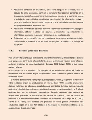 - 78 -
Actividades centradas en el profesor, tales como asegurar los accesos, usar los
apoyos de forma adecuada, planificar y estructurar las lecciones pensando en la
discapacidad específica, proporcionar información de ciencias a la que tenga acceso
el estudiante, usar múltiples modalidades para transferir la información, motivar y
ganarse la confianza del estudiante, comprobar que se recibe la información, preparar
apoyos para las tareas, evaluarlas, etc.
Actividades centradas en los niños: aprender a comunicar sus necesidades, recoger la
información, obtener y utilizar los recursos y materiales, específicamente los
informáticos, aprender a responder y a informar de los resultados, etc.
Actividades de cooperación con los compañeros: organizando equipos de trabajo,
distribuyendo el material y los recursos tecnológicos, aprendiendo a trabajar en
equipo, etc.
15.1.1. Recursos y materiales didácticos
Para un correcto aprendizaje, es necesario adaptar los materiales y el laboratorio de ciencias
para que puedan servir tanto a los estudiantes ciegos y deficientes visuales como a los que
no tienen problemas de visión (Mastropieri y Scruggs, 1992; Seltzer, 1986), lo que implica
revisar y adaptar:
— La estructura y el mobiliario. Por ejemplo, si los estudiantes utilizan el Braille, es
conveniente que las mesas tengan compartimento inferior donde se puedan colocar los
escritos en braille.
— El material de laboratorio. Por ejemplo que las probetas, vasos, y en general el material de
vidrio y plástico tengan las graduaciones en relieve. Soler (1999), describe ampliamente
distintos materiales de laboratorio adaptados para actividades de física, química, biología,
geología e interdisciplinar, así como materiales de acceso, como la adaptación al Braille de
cualquier texto en un ordenador convencional. También contamos con ejemplos de
adaptaciones parlantes de instrumentos de medida de precisión, como la balanza de
precisión y el multímetro-termómetro descritos por Fernández del Campo et al. (1997).
Sevilla et al. (1990), han realizado una propuesta de física general universitaria para
estudiantes ciegos, en la que han adaptado y modelizado los materiales didácticos a las
características de este alumnado.
 