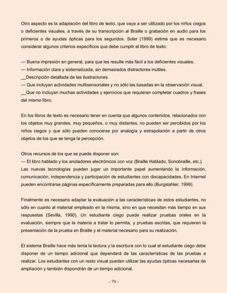 - 79 -
Otro aspecto es la adaptación del libro de texto, que vaya a ser utilizado por los niños ciegos
o deficientes visuales, a través de su transcripción al Braille o grabación en audio para los
primeros o de ayudas ópticas para los segundos. Soler (1999) estima que es necesario
considerar algunos criterios específicos que debe cumplir el libro de texto:
— Buena impresión en general, para que les resulte más fácil a los deficientes visuales.
— Información clara y sistematizada, sin demasiados distractores inútiles.
__Descripción detallada de las ilustraciones.
— Que incluyan actividades multisensoriales y no sólo las basadas en la observación visual.
__Que no incluyan muchas actividades y ejercicios que requieran completar cuadros y frases
del mismo libro.
En los libros de texto es necesario tener en cuenta que algunos contenidos, relacionados con
los objetos muy grandes, muy pequeños, o muy distantes, no pueden ser percibidos por los
niños ciegos y que sólo pueden conocerse por analogía y extrapolación a partir de otros
objetos de los que se tenga la percepción.
Otros recursos de los que se puede disponer son:
— El libro hablado y los anotadores electrónicos con voz (Braille Hablado, Sonobraille, etc.).
Las nuevas tecnologías pueden jugar un importante papel aumentando la información,
comunicación, independencia y participación de estudiantes con discapacidades. En Internet
pueden encontrarse páginas específicamente preparadas para ello (Burgstahler, 1999).
Finalmente es necesario adaptar la evaluación a las características de estos estudiantes, no
sólo en cuanto al material empleado en la misma, sino en que necesitan más tiempo en sus
respuestas (Sevilla, 1990). Un estudiante ciego puede realizar pruebas orales en la
evaluación, siempre que la materia a tratar lo permita, y pruebas escritas, que requieren la
presentación de la prueba en Braille y el material necesario para su realización.
El sistema Braille hace más lenta la lectura y la escritura con lo cual el estudiante ciego debe
disponer de un tiempo adicional que dependerá de las características de las pruebas a
realizar. Los estudiantes con un resto visual pueden utilizar las ayudas ópticas necesarias de
ampliación y también dispondrán de un tiempo adicional.
 