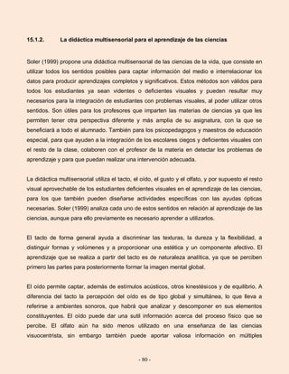 - 80 -
15.1.2. La didáctica multisensorial para el aprendizaje de las ciencias
Soler (1999) propone una didáctica multisensorial de las ciencias de la vida, que consiste en
utilizar todos los sentidos posibles para captar información del medio e interrelacionar los
datos para producir aprendizajes completos y significativos. Estos métodos son válidos para
todos los estudiantes ya sean videntes o deficientes visuales y pueden resultar muy
necesarios para la integración de estudiantes con problemas visuales, al poder utilizar otros
sentidos. Son útiles para los profesores que imparten las materias de ciencias ya que les
permiten tener otra perspectiva diferente y más amplia de su asignatura, con la que se
beneficiará a todo el alumnado. También para los psicopedagogos y maestros de educación
especial, para que ayuden a la integración de los escolares ciegos y deficientes visuales con
el resto de la clase, colaboren con el profesor de la materia en detectar los problemas de
aprendizaje y para que puedan realizar una intervención adecuada.
La didáctica multisensorial utiliza el tacto, el oído, el gusto y el olfato, y por supuesto el resto
visual aprovechable de los estudiantes deficientes visuales en el aprendizaje de las ciencias,
para los que también pueden diseñarse actividades específicas con las ayudas ópticas
necesarias. Soler (1999) analiza cada uno de estos sentidos en relación al aprendizaje de las
ciencias, aunque para ello previamente es necesario aprender a utilizarlos.
El tacto de forma general ayuda a discriminar las texturas, la dureza y la flexibilidad, a
distinguir formas y volúmenes y a proporcionar una estética y un componente afectivo. El
aprendizaje que se realiza a partir del tacto es de naturaleza analítica, ya que se perciben
primero las partes para posteriormente formar la imagen mental global.
El oído permite captar, además de estímulos acústicos, otros kinestésicos y de equilibrio. A
diferencia del tacto la percepción del oído es de tipo global y simultánea, lo que lleva a
referirse a ambientes sonoros, que habrá que analizar y descomponer en sus elementos
constituyentes. El oído puede dar una sutil información acerca del proceso físico que se
percibe. El olfato aún ha sido menos utilizado en una enseñanza de las ciencias
visuocentrista, sin embargo también puede aportar valiosa información en múltiples
 