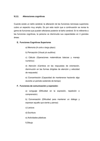 9.2.2. Alteraciones cognitivas
Cuando existe un daño cerebral, la alteración de las funciones nerviosas superiores
cubre un espectro muy amplio. Es por esta razón que a continuación se revisa la
gama de funciones que pueden afectarse posterior al daño cerebral. En lo referente a
las funciones cognitivas, la persona ve disminuida sus capacidades en 4 grandes
áreas:
E. Funciones Cognitivas Superiores
a) Memoria (A corto o largo plazo)
b) Percepción (Visual y/o auditiva)
c) Cálculo (Operaciones matemáticas básicas y manejo
numérico)
d) Atención (Cambios en las respuestas de orientación,
disminución en las formas dirigidas de atención y velocidad
de respuesta)
e) Concentración (Capacidad de mantenerse haciendo algo
durante un periodo sostenido de tiempo)
F. Funciones de comunicación y expresión:
a) Lenguaje (Dificultad en la expresión, repetición o
comprensión)
b) Conversación (Dificultad para mantener un diálogo y
expresar aquello que siente y piensa)
c) Lectura
d) Escritura
e) Actividades plásticas
f) Dibujo
 