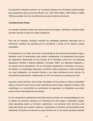 - 82 -
En educación ambiental contamos con numerosos ejemplos de actividades multisensoriales
para estudiantes ciegos de primaria (Buden et al, 1997; Martín-Blasa, 1996; Miñana y Vallés,
1995) que pueden servirnos de referencias para otras materias de ciencias.
Consideraciones finales
Los estudios realizados indican que todas las personas ciegas y deficientes visuales pueden
aprender ciencias en todos los niveles académicos.
Para ello es necesario conseguir mediante las estrategias didácticas adecuadas que la
información científica sea percibida por los estudiantes a través de los distintos canales
sensoriales.
El profesorado es un factor clave para el aprendizaje de las ciencias del estudiante ciego y
deficiente visual. El aprendizaje puede mejorar notablemente si el profesorado que imparta
las asignaturas relacionadas con las ciencias de la naturaleza cuenta con una adecuada
preparación científica y didáctica (Mellado y González, 2000), con materiales adaptados, y
con apoyos de los especialistas. Con las necesarias adaptaciones curriculares de acceso y
de material, y la metodología adecuada, el profesor puede proporcionar a estos estudiantes
una mejor adaptación a la escuela ordinaria y una mejor enseñanza de las ciencias. Es
fundamental la estimulación multisensorial con el fin de compensar la carencia de visión.
Aprender a través del tacto, de los olores, del paladar, de los sonidos va a llevar al estudiante
ciego a conocer el mundo que le rodea creándoles al mismo tiempo imágenes mentales. Esta
metodología va a aumentarles los sentimientos de seguridad y a fomentarles una actitud
positiva hacia el aprendizaje de las ciencias.
Es muy importante la colaboración del profesorado de ciencias con el psicopedagogo y/o con
el maestro de educación especial, en la enseñanza de niños ciegos y deficientes visuales.
Cada especialista aporta su formación, experiencia y una particular visión del tema, pero
todos ellos tienen que compartir objetivos y significados en beneficio del aprendizaje de los
estudiantes. El profesor de ciencias no puede sentirse solo, lo que podría generarle actitudes
 