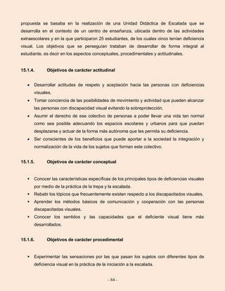 - 84 -
propuesta se basaba en la realización de una Unidad Didáctica de Escalada que se
desarrolla en el contexto de un centro de enseñanza, ubicada dentro de las actividades
extraescolares y en la que participaron 25 estudiantes, de los cuales cinco tenían deficiencia
visual. Los objetivos que se perseguían trataban de desarrollar de forma integral al
estudiante, es decir en los aspectos conceptuales, procedimentales y actitudinales.
15.1.4. Objetivos de carácter actitudinal
Desarrollar actitudes de respeto y aceptación hacia las personas con deficiencias
visuales.
Tomar conciencia de las posibilidades de movimiento y actividad que pueden alcanzar
las personas con discapacidad visual evitando la sobreprotección.
Asumir el derecho de ese colectivo de personas a poder llevar una vida tan normal
como sea posible adecuando los espacios escolares y urbanos para que puedan
desplazarse y actuar de la forma más autónoma que les permita su deficiencia.
Ser conscientes de los beneficios que puede aportar a la sociedad la integración y
normalización de la vida de los sujetos que forman este colectivo.
15.1.5. Objetivos de carácter conceptual
 Conocer las características específicas de los principales tipos de deficiencias visuales
por medio de la práctica de la trepa y la escalada.
 Rebatir los tópicos que frecuentemente existen respecto a los discapacitados visuales.
 Aprender los métodos básicos de comunicación y cooperación con las personas
discapacitadas visuales.
 Conocer los sentidos y las capacidades que el deficiente visual tiene más
desarrollados.
15.1.6. Objetivos de carácter procedimental
 Experimentar las sensaciones por las que pasan los sujetos con diferentes tipos de
deficiencia visual en la práctica de la iniciación a la escalada.
 