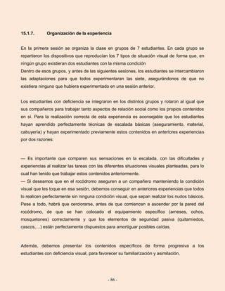 - 86 -
15.1.7. Organización de la experiencia
En la primera sesión se organiza la clase en grupos de 7 estudiantes. En cada grupo se
repartieron los dispositivos que reproducían los 7 tipos de situación visual de forma que, en
ningún grupo existieran dos estudiantes con la misma condición
Dentro de esos grupos, y antes de las siguientes sesiones, los estudiantes se intercambiaron
las adaptaciones para que todos experimentaran las siete, asegurándonos de que no
existiera ninguno que hubiera experimentado en una sesión anterior.
Los estudiantes con deficiencia se integraron en los distintos grupos y rotaron al igual que
sus compañeros para trabajar tanto aspectos de relación social como los propios contenidos
en sí. Para la realización correcta de esta experiencia es aconsejable que los estudiantes
hayan aprendido perfectamente técnicas de escalada básicas (aseguramiento, material,
cabuyería) y hayan experimentado previamente estos contenidos en anteriores experiencias
por dos razones:
— Es importante que comparen sus sensaciones en la escalada, con las dificultades y
experiencias al realizar las tareas con las diferentes situaciones visuales planteadas, para lo
cual han tenido que trabajar estos contenidos anteriormente.
— Si deseamos que en el rocódromo aseguren a un compañero manteniendo la condición
visual que les toque en esa sesión, debemos conseguir en anteriores experiencias que todos
lo realicen perfectamente sin ninguna condición visual, que sepan realizar los nudos básicos.
Pese a todo, habrá que cerciorarse, antes de que comiencen a ascender por la pared del
rocódromo, de que se han colocado el equipamiento específico (arneses, ochos,
mosquetones) correctamente y que los elementos de seguridad pasiva (quitamiedos,
cascos,…) están perfectamente dispuestos para amortiguar posibles caídas.
Además, debemos presentar los contenidos específicos de forma progresiva a los
estudiantes con deficiencia visual, para favorecer su familiarización y asimilación.
 