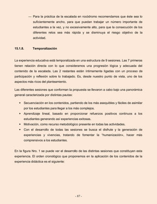 - 87 -
— Para la práctica de la escalada en rocódromo recomendamos que éste sea lo
suficientemente ancho, para que puedan trabajar un número importante de
estudiantes a la vez, y no excesivamente alto, para que la consecución de los
diferentes retos sea más rápida y se disminuya el riesgo objetivo de la
actividad.
15.1.8. Temporalización
La experiencia educativa está temporalizada en una estructura de 9 sesiones. Las 7 primeras
tienen relación directa con lo que consideramos una progresión lógica y adecuada del
contenido de la escalada. Las 2 restantes están íntimamente ligadas con un proceso de
participación y reflexión sobre lo trabajado. Es, desde nuestro punto de vista, uno de los
aspectos más ricos del planteamiento.
Las diferentes sesiones que conforman la propuesta se llevaron a cabo bajo una panorámica
general caracterizada por distintas pautas:
 Secuenciación en los contenidos, partiendo de los más asequibles y fáciles de asimilar
por los estudiantes para llegar a los más complejos.
 Aprendizaje lineal, basado en proporcionar refuerzos positivos continuos a los
estudiantes generando así experiencias exitosas.
 Motivación, como recurso metodológico presente en todas las actividades.
 Con el desarrollo de todas las sesiones se busca el disfrute y la generación de
experiencias y vivencias, tratando de fomentar la “humanización», hacer más
comprensivos a los estudiantes.
En la figura Nro. 1 se puede ver el desarrollo de las distintas sesiones que constituyen esta
experiencia. El orden cronológico que proponemos en la aplicación de los contenidos de la
experiencia didáctica es el siguiente:
 