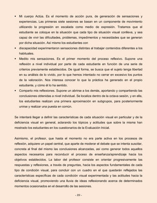 - 89 -
 Mi cuerpo Actúa. Es el momento de acción pura, de generación de sensaciones y
experiencias. Las primeras siete sesiones se basan en un componente de movimiento
utilizando la progresión en escalada como medio de expresión. Tratamos que el
estudiante se coloque en la situación que cada tipo de situación visual conlleva, y sea
capaz de vivir las dificultades, problemas, impedimentos y necesidades que se generan
por dicha situación. Así mismo los estudiantes con
 discapacidad experimentaron sensaciones distintas al trabajar contenidos diferentes a los
habituales.
 Medito mis sensaciones. Es el primer momento del proceso reflexivo. Supone una
reflexión a nivel individual por parte de cada estudiante en función de una serie de
criterios previamente establecidos. De igual forma, se busca que el sujeto tenga libertad
en su análisis de lo vivido, por lo que hemos intentado no cerrar en excesivo los puntos
de la valoración. Nos interesa conocer lo que la práctica ha generado en el propio
estudiante, y cómo él lo ha sentido.
 Comparto mis reflexiones. Supone un abrirse a los demás, aportando y compartiendo las
conclusiones obtenidas a nivel individual. Se localiza dentro de la octava sesión, y en ella,
los estudiantes realizan una primera aproximación en subgrupos, para posteriormente
unirse y realizar una puesta en común.
Se intentará llegar a definir las características de cada situación visual en particular y de la
deficiencia visual en general, aclarando los tópicos y actitudes que sobre la misma han
mostrado los estudiantes en los cuestionarios de la Evaluación Inicial.
Asimismo, el profesor, que hasta el momento no era parte activa en los procesos de
reflexión, adquiere un papel central, que aparte de moderar el debate que se intenta suscitar,
concreta al final del mismo las conclusiones alcanzadas, así como generar todos aquellos
aspectos necesarios para reconducir el proceso de enseñanza/aprendizaje hacia los
objetivos establecidos. La labor del profesor consiste en orientar progresivamente las
respuestas y reflexiones, a través de preguntas, hacia los aspectos fundamentales de cada
tipo de condición visual, para concluir con un cuadro en el que quedarán reflejados las
características específicas de cada condición visual experimentada y las actitudes hacia la
deficiencia visual, promoviendo una lluvia de ideas reflexionando acerca de determinados
momentos ocasionados en el desarrollo de las sesiones.
 
