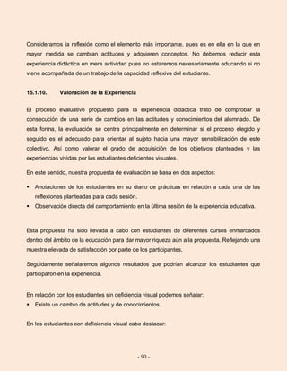 - 90 -
Consideramos la reflexión como el elemento más importante, pues es en ella en la que en
mayor medida se cambian actitudes y adquieren conceptos. No debemos reducir esta
experiencia didáctica en mera actividad pues no estaremos necesariamente educando si no
viene acompañada de un trabajo de la capacidad reflexiva del estudiante.
15.1.10. Valoración de la Experiencia
El proceso evaluativo propuesto para la experiencia didáctica trató de comprobar la
consecución de una serie de cambios en las actitudes y conocimientos del alumnado. De
esta forma, la evaluación se centra principalmente en determinar si el proceso elegido y
seguido es el adecuado para orientar al sujeto hacia una mayor sensibilización de este
colectivo. Así como valorar el grado de adquisición de los objetivos planteados y las
experiencias vividas por los estudiantes deficientes visuales.
En este sentido, nuestra propuesta de evaluación se basa en dos aspectos:
 Anotaciones de los estudiantes en su diario de prácticas en relación a cada una de las
reflexiones planteadas para cada sesión.
 Observación directa del comportamiento en la última sesión de la experiencia educativa.
Esta propuesta ha sido llevada a cabo con estudiantes de diferentes cursos enmarcados
dentro del ámbito de la educación para dar mayor riqueza aún a la propuesta. Reflejando una
muestra elevada de satisfacción por parte de los participantes.
Seguidamente señalaremos algunos resultados que podrían alcanzar los estudiantes que
participaron en la experiencia.
En relación con los estudiantes sin deficiencia visual podemos señalar:
 Existe un cambio de actitudes y de conocimientos.
En los estudiantes con deficiencia visual cabe destacar:
 