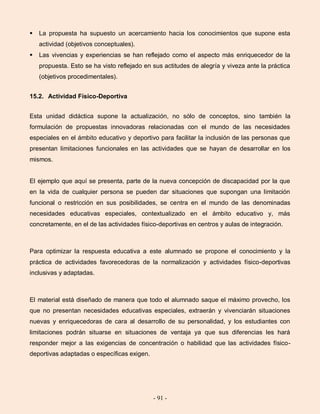 - 91 -
 La propuesta ha supuesto un acercamiento hacia los conocimientos que supone esta
actividad (objetivos conceptuales).
 Las vivencias y experiencias se han reflejado como el aspecto más enriquecedor de la
propuesta. Esto se ha visto reflejado en sus actitudes de alegría y viveza ante la práctica
(objetivos procedimentales).
15.2. Actividad Físico-Deportiva
Esta unidad didáctica supone la actualización, no sólo de conceptos, sino también la
formulación de propuestas innovadoras relacionadas con el mundo de las necesidades
especiales en el ámbito educativo y deportivo para facilitar la inclusión de las personas que
presentan limitaciones funcionales en las actividades que se hayan de desarrollar en los
mismos.
El ejemplo que aquí se presenta, parte de la nueva concepción de discapacidad por la que
en la vida de cualquier persona se pueden dar situaciones que supongan una limitación
funcional o restricción en sus posibilidades, se centra en el mundo de las denominadas
necesidades educativas especiales, contextualizado en el ámbito educativo y, más
concretamente, en el de las actividades físico-deportivas en centros y aulas de integración.
Para optimizar la respuesta educativa a este alumnado se propone el conocimiento y la
práctica de actividades favorecedoras de la normalización y actividades físico-deportivas
inclusivas y adaptadas.
El material está diseñado de manera que todo el alumnado saque el máximo provecho, los
que no presentan necesidades educativas especiales, extraerán y vivenciarán situaciones
nuevas y enriquecedoras de cara al desarrollo de su personalidad, y los estudiantes con
limitaciones podrán situarse en situaciones de ventaja ya que sus diferencias les hará
responder mejor a las exigencias de concentración o habilidad que las actividades físico-
deportivas adaptadas o específicas exigen.
 