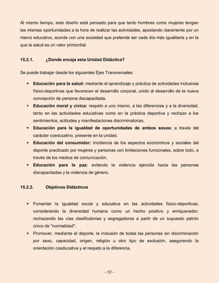 - 92 -
Al mismo tiempo, este diseño está pensado para que tanto hombres como mujeres tengan
las mismas oportunidades a la hora de realizar las actividades, apostando claramente por un
marco educativo, acorde con una sociedad que pretende ser cada día más igualitaria y en la
que la salud es un valor primordial.
15.2.1. ¿Donde encaja esta Unidad Didáctica?
Se puede trabajar desde los siguientes Ejes Transversales:
 Educación para la salud: mediante el aprendizaje y práctica de actividades inclusivas
físico-deportivas que favorecen el desarrollo corporal, unido al desarrollo de la nueva
concepción de persona discapacitada.
 Educación moral y cívica: respeto a uno mismo, a las diferencias y a la diversidad,
tanto en las actividades educativas como en la práctica deportiva y rechazo a los
sentimientos, actitudes y manifestaciones discriminatorias.
 Educación para la igualdad de oportunidades de ambos sexos: a través del
carácter coeducativo, presente en la unidad.
 Educación del consumidor: incidencia de los aspectos económicos y sociales del
deporte practicado por mujeres y personas con limitaciones funcionales, sobre todo, a
través de los medios de comunicación.
 Educación para la paz: evitando la violencia ejercida hacia las personas
discapacitadas y la violencia de género.
15.2.2. Objetivos Didácticos
 Fomentar la igualdad social y educativa en las actividades físico-deportivas,
considerando la diversidad humana como un hecho positivo y enriquecedor,
rechazando las vías clasificatorias y segregadoras a partir de un supuesto patrón
único de "normalidad".
 Promover, mediante el deporte, la inclusión de todas las personas sin discriminación
por sexo, capacidad, origen, religión u otro tipo de exclusión, asegurando la
orientación coeducativa y el respeto a la diferencia.
 